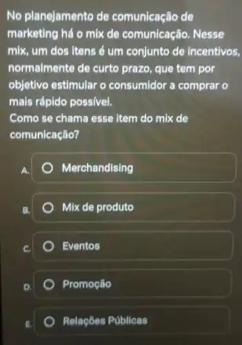 No planejamento de comunicação de
marketing há o mix de comunicação Nesse
mix, um dos itens é um conjunto de incentivos,
normalmente de curto prazo, que tem por
objetivo estimular o consumidor a comprar o
mais rápido poss/vel,
Como se chama esse item do mix de
comunicação?
A.
Merchandising
B,
Mix de produto
Eventos
Promoção
E
Relações Públicas