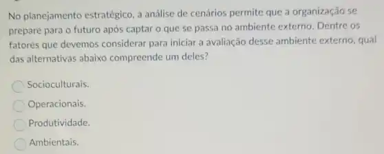 No planejamento estratégico, a análise de cenários permite que a organização se
prepare para o futuro após captar o que se passa no ambiente externo . Dentre os
fatores que devemos considerar para iniciar a avaliação desse ambiente externo, qual
das alternativas abaixo compreende um deles?
Socioculturais.
Operacionais.
Produtividade.
Ambientais.