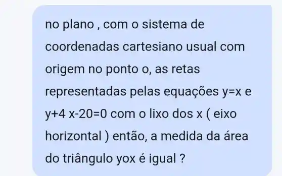 no plano , com o sistema de
coordenadas cartesiano usual com
origem no ponto o , as retas
representadas pelas equaçōes y=x e
y+4x-20=0 com o lixo dos x ( eixo
horiz ontal | ) então , a medida da área
do triângulo yoxe igual?