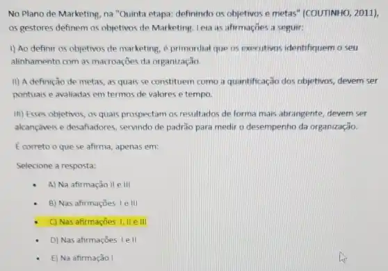 No Plano de Marketing na "Quinta etapa definindo os objetivos e metas" (COUTINHO , 2011),
os gestores definem os objetivos de Marketing Leia as afirmaçōes a seguir:
1) Ao definir os objetivos de marketing é primordial que os executivos identifiquem o seu
alinhamento com as macroaçōes da organização.
II) A definição de metas, as quais se constituem como a quantificação dos objetivos, devem ser
pontuais e avaliadas em termos de valores e tempo.
III) Esses objetivos, os quais prospectam os resultados de forma mais abrangente devem ser
alcançáveis e desafiadores, servindo de padrão para medir o desempenho da organização.
E correto o que se afirma, apenas em:
Selecione a resposta:
A) Na afirmação II e III
B) Nas afirmações le III
C) Nas afirmações I, IIe III
D) Nas afirmações Ie II
E) Na afirmação I