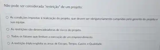 Não pode ser considerada "restrição" de um projeto:
As condições impostas à realização do projeto, que devem ser obrigatoriamente cumpridas pelo gerente do projeto e
sua equipe.
As restriçoes são desencadeadoras de riscos do projeto.
Todos os fatores que limitam a execução de um empreendimento.
A restrição tripla engloba as áreas de Escopo, Tempo Custos e Qualidade.