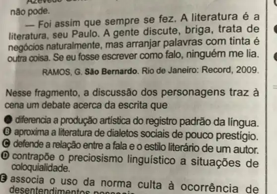 não pode.
__
Foi assim que sempre se fez A literatura é a
literatura, seu Paulo. A gente discute, brig a, trata de
negócios naturalmente, mas arranjar palavras com tinta é
outra coisa. Se eu fosse escrever como falo , ninguém me lia.
RAMOS, G. São Bernardo. Rio de Janeiro: Record , 2009.
Nesse fragmento , a discussão dos personagens traz à
cena um debate acerca da escrita que
diferencia a produção artística do registro padrão da língua.
(B) aproxima a literatura de dialetos sociais de pouco prestígio.
C defende a relação entre a fala e o estilo literário de um autor.
D contrapõe o preciosismo linguístico a situações de
coloquialidade.
uso da norma culta à ocorrência de desentendimentos need