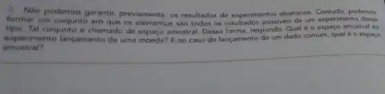 Não podemos garantir previamente, os resultados de experimentos aleatórios. Contudo, podemos
formar um conjunto em que os elementos são todos os resultados possiveis de um experimento desse
tipo. Tal conjunto é chamado de amostral. Dessa forma responda: Qual é 0 espaço amostral do
experimento lançamento de uma moeda? E no caso do lançamento de um dado comum, qual é o espaço
amostral?