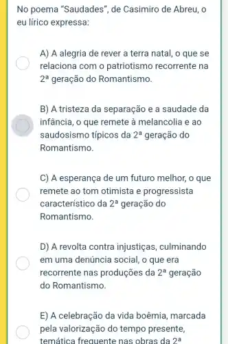 No poema "Saudades", de Casimiro de Abreu, 0
eu lírico expressa:
A) A alegria de rever a terra natal,o que se
relaciona com o patriotismo recorrente na
2^a geração do Romantismo.
B) A tristeza da separação e a saudade da
infância, o que remete à melancolia e ao
saudosismo típicos da 2^a geração do
Romantismo.
C) A esperança de um futuro melhor , o que
remete ao tom otimista e progressista
característico da 2^a geração do
Romantismo.
D) A revolta contra injustiças , culminando
em uma denúncia social, o que era
recorrente nas produções da 2^a geração
do Romantismo.
E) A celebração da vida boêmia , marcada
pela valorização do tempo presente,
temática frequente nas obras da 2^a