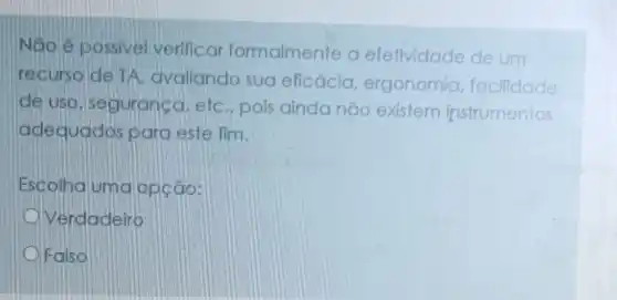 Não é possivel verificar formalmente a efelividade de um
recurso de TA avaliando sua eficácia, ergonomia facilidade
de uso, seguranca etc., pois ainda não existem instrumentos
adequados para este fim.
Escolha uma opção:
Verdadeiro
Falso