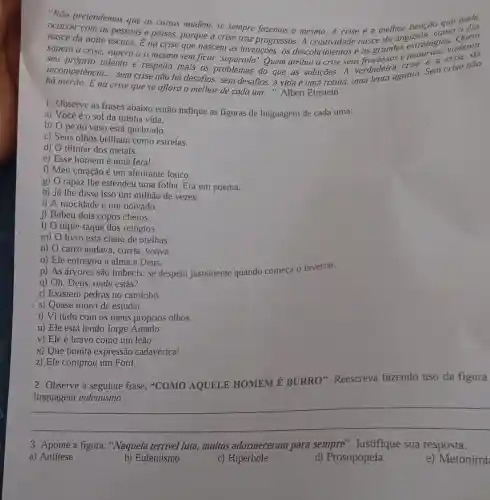 "Não pretendemos que as coisas mudem, se sempre fazemos o mesmo A crise é a melhor benção que pode
ocorrer com as pessoas e paises, porque a crise traz progressos. A nasce da angustia, coas.o
nasce da noite escura É na crise que nascem as invenções, os descobrimentos e as grandes estrateds, violenta
supera a crise, supera a si mesmo sem ficar'superado'.Quem atribui à crise seus crise é a crise
__
hà mérito. É na
talento e respeita mais os problemas do que as soluçōes.A verdaderagonia. Sem crise não
há mérito. Ena crise que se aflora o melhor de cada um...". Albert Einstein
1- Observe as frases abaixo então indique as figuras de linguagem de cada uma:
a) Você é 0 sol da minha vida.
b) 0 pé do vaso está quebrado.
c) Seus olhos brilham como estrelas.
d) O tilintar dos metais.
e) Esse homem é uma fera!
f) Meu coração é um almirante louco.
g) O rapaz lhe estendeu uma folha. Era um poema.
h) Já lhe disse isso um milhão de vezes.
i) A mocidade é um noivado.
j) Bebeu dois copos cheios.
I) O tique-taque dos relógios.
m) O livro está cheio de orelhas.
n) O carro andava , corria, voava.
o) Ele entregou a alma a Deus.
p) As árvores são imbecis: se despem justamente quando começa o inverno.
q) Oh, Deus, onde estás?
r) Existem pedras no caminho.
s) Quase morri de estudar.
t) Vi tudo com os meus próprios olhos.
u) Ele está lendo Jorge Amado.
v) Ele é bravo como um leão.
x) Que bonita expressão cadavérica!
z) Ele comprou um Ford.
2- Observe a seguinte frase: "COMO AQUELE HOMEM 6 BURRO". Reescreva fazendo uso da figura
__
3- Aponte a figura "Naquela terrível luta.muitos adormeceram para sempre'. Justifique sua resposta.
a) Antitese
b) Eufemismo
c) Hipérbole
d) Prosopopeia
e) Metoními