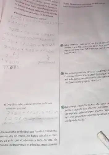 no primeir trimestre
trimestre foram vacination
apenas
1. Submit sementioners and make
b) Do público-alvo quantas pessoas ainda não
tomaram a vacina?
1294.5 copnoc
Na escolinha de futebol que Jonatan frequenta,
em um dia de treino, ele bateu pênaltis e mar-
ou 24 gols, que equivalem a
80%  do total de
Enaltis. Ao bater mais 15 pênaltis, marcou mais
30000
12 gols. Determine o percentual de gols que ]o-
natan marcou durante set treino.
(B) Fábio comprou um carro por R 30.000,00
vendeu-o por R 32.400,00 Qual foi a porc
tagem de lucro que Fábio obteve com a ver
desse carro?
(B) Anytemumacontade R 120,00 parapagar.(
contajá está vencida ,ela terá que pagar,a
valor da conta, uma multade 15%  sobre
lor. Quanto Any pagará no total?
(7) No colégio ondeTalita estuda, uma p
velou que 85%  dos alunos praticam
de esporte. Sabendo que 935 é o núm
nos que praticam esporte, quantos
colégio de Talita?