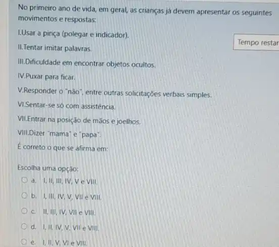 No primeiro ano de vida, em geral, as crianças já devem apresentar os seguintes
movimentos e respostas:
I.Usar a pinça (polegar e indicador).
II.Tentar imitar palavras.
III.Dificuldade em encontrar objetos ocultos.
IV.Puxar para ficar.
V.Responder o "não I. entre outras solicitações verbais simples.
VI.Sentar-se só com assistencia.
VII.Entrar na posição de mãos e joelhos.
VIII.Dizer "mama' e "papa"
É correto o que se afirma em:
Escolha uma opção:
a. I,II, III IV, V e VIII.
b. I,III, IV V. VII e Vill.
c. II, III, IV VII e VIII.
d. I,II, IV V. Vile Vill.
e. I, II