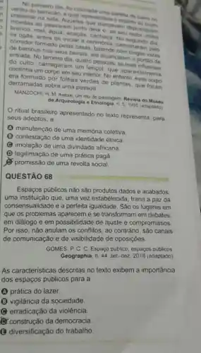 No primeiro dia, fo colocada ntava onela de barro no
presente na sala Aqueles Que dançavam depositavam
barracão, a qual representav o espirito
ao passarem unto dela e, ao seu redor, milho
mel, agua, acaças No
os ogas, antes de iniciar a cerimônia caminharam pelo corredor formado pelas casas
de bambus nos seus beirais, até alcançarem o portáo de
do culto carregaram um lençol, que aparentemente
quatro pessoas, as mais
continha um corpo em seu interior. No esse
era formado por folhas verdes de plantas, que foram
derramadas sobre uma pessoa.
MANZOCHI, H. M Axexe, um rito de passagem. Revista do
de Arqueologia e Etnologia, n. 5,1995 (adaptado)
ritual brasileiro apresentado no texto representa para
seus adeptos, a
A manutenção de uma memória coletiva.
B contestação de uma identidade étnica
C imolação de uma divindade africana.
(D) legitimação de uma prática pagã.
promissão de uma revolta social.
QUESTÃO 68
Espaços públicos não são produtos dados e acabados,
uma instituição que, uma vez estabelecida , traria a paz da
consensualidade e a perfeita igualdade. São os lugares em
que os problemas aparecem e se transformam em debates.
em diálogo e em possibilidade de ajuste e compromissos.
Por isso, não anulam os conflitos, ao contrário, são canais
de comunicação e de visibilidade de oposições.
GOMES, P. C. C Espaço público espaços públicos
Geographia, n. 44 , set.-dez. 2018 (adaptado)
As características descritas no texto exibem a importância
dos espaços públicos para a
A prática do lazer.
(B) vigilância da sociedade.
C erradicação da violência
construção da democracia
(B)diversificação do trabalho