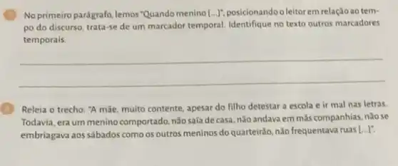 No primeiro parágrafo, lemos Quando menino [ldots ]^n posicionando o leitorem relação ao tem-
po do discurso, trata-se de um marcador temporal Identifique no texto outros marcadores
temporais
__
Releia o trecho: "A mãe, muito contente, apesar do filho detestar a escola e ir mal nas letras.
Todavia, era um menino comportado, não saía de casa, nào andava em más companhias, não se
embriagava aos sábados como os outros meninos do quarteirão, não frequentava ruas
[ldots ]''