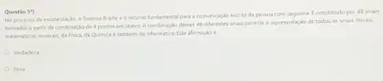 No processo de escolarização o Sistema Braille éo recurso fundamental para a comunicação escrita da pessoa com cegueira. E constituido por 48 sinais
formados a partir da combinação de 4 pontos em relevo. A combinação desses 48 diferentes sinais permite a representação de todos os sinais literais,
matemáticos, musicais, da Fisica,da Quimica e também da informática. Esta afirmação e:
Verdadeira
Falsa
Questão 59)