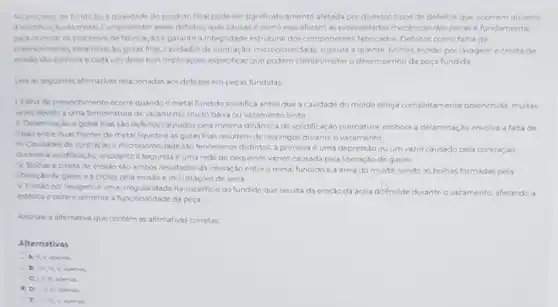 No processo de fundicial a qualidade do produto final pode ser significativamente afetada por diversos tipos de defeitos que ocorrem durante
a solidificacio do metal Compreender esses defetos, suas causase como eles afetam as propriedades mecanicas das pecasé fundamental
otimizat os processos de fabricaçloegarantir a Integridade estrutural dos componentes fabricados. Defeitos como falha de
preenchimento delaminaçAn gotasfines cavidades de contração microporosidade, ruptura a quente bolhas, erosao por lavagem ecrostade
mosto sto comuns e cada um deles tem implicaçbles especificas que podem comprometer o desempenhoda peca fundida
Leas as seguintes afirmativas relacionadas aos defeitos em pecas fundidas
1. Falha de preenchimento ocorrequando o metal fundido solidifica antes que a cavidade do molde esteja completamente preenchida, multas
veres devido a uma temperatura de vazamento multo baixa ou vazamento lento
III Delaminaçloe gotas frias sáo defeitos causados pela mesma dinamica de solidificação prematura, embora a delaminação envolva a faltade
fusto entre duas frentes de metal liquido e as gotas frias resultem de respingos durante o vazamento
III. Cavidades de contracal e microporosidade sko fenomenos distintos a primeira e uma depressão ou um vazio causado pela contração
durante a solidificaçlo enquanto a segunda e uma rede de pequenos vazios causada pela liberação de gases
N. Bolhase crosta de erosão sao ambos resultados da interação entre o metal fundido e a areia do molde sendo as bolhas formadas pola
liberação de gasese a crosta pela erosio e incrustaçoes de areia
V. Erosio por lavagem euma irregularidade na superficie do fundido que resulta da erosáo da areia domolde durante o vazamento, afetando a
estetica epotencialmente a funcionalidade da pera
Assinale a alternativa que contém as afirmativas corretas
Alternativas
A) II,V, apenas
apenas
I D UIIIV aponas
E III, III Vapenes