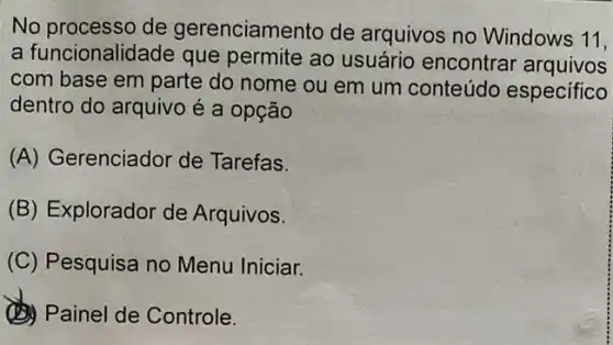 No processo de gerenciamento de arquivos no Windows
11,
a funcionalidade que permite ao usuário encontrar arquivos
com base em parte do nome ou em um conteúdo especifico
dentro do arquivo é a opção
(A) Gerenciador de Tarefas.
(B) Explorador de Arquivos.
(C) Pesquisa no Menu Iniciar.
(1) Painel de Controle.