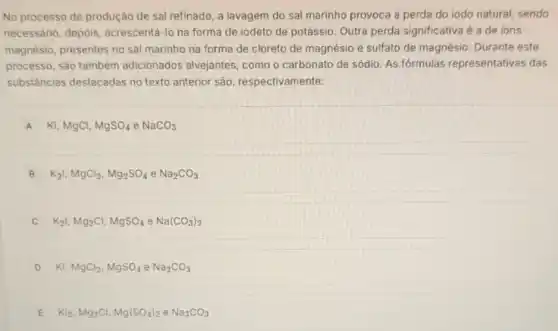 No processo de produção de sal refinado, a lavagem do sal marinho provoca a perda do iodo natural, sendo
necessário, depois acrescentá-lo na forma de iodeto de potássio Outra perda significativa é a de ions
magnésio, presentes no sal marinho na forma de cloreto de magnésio e sulfato de magnésio Durante este
processo, sào também adicionados alvejantes como o carbonato de sódio. As fórmulas representativas das
substâncias destacadas no texto anterior são respectivamente:
A Kl,MgCl,MgSO_(4)eNaCO_(3)
B K_(2)1,MgCl_(2),Mg_(2)SO_(4)eNa_(2)CO_(3)
K_(2)vert ,Mg_(2)Cl,MgSO_(4)eNa(CO_(3))_(2)
D Kl,MgCl_(2),MgSO_(4)eNa_(2)CO_(3)
E Kl_(2),Mg_(2)Cl,Mg(SO_(4))_(2)eNa_(3)CO_(3)