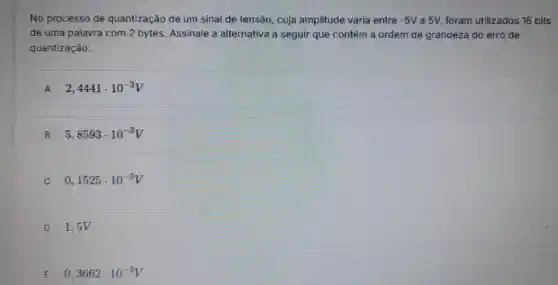 No processo de quantização de um sinal de tensão, cuja amplitude varia entre -5V a 5V, foram utilizados 16 bits
de uma palavra com 2 bytes. Assinale a alternativa a seguir que contém a ordem de grandeza do erro de
quantizaçâo:
A 2,4441cdot 10^-3V
B 5,8593cdot 10^-3V
C 0,1525cdot 10^-3V
D 1,5V
E 0,3662cdot 10^-3V