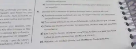 nào proferido em 1673. An
regação que fizera no ano
a morte. Para comover os
e a alternativa que corres
sermǎo
anos, em meses,em
tǎo duvidosas e tão
m saúde tão robusta
ó momento seguro."
Cinza -ano de 1673''
exandria, 1994 p. 79.)
reflexites religionas
e) Carantir uma autoestima positiva revelada pelo habito deverse
ao espelho
(Fuvest-SP) A respeito do padre Antonio Vieira, pode se afirmar
a) Embora vivesse no Brasil, por sua formação lusitana nào se ocupou
de problemas locais
b) Procurava adequar os textos biblicos as realidades de que tratava
c) Dada sua espiritualidade demonstrava desinteresse por assuntos
mundanos
d) Em função de seu zelo para com Deus utilizava-o para justificar
todos os acontecime ntos politicos e sociais.
e) Mostrou-se tímido diante dos interesses dos poderosos.