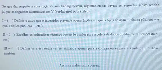 No que diz respeito a construção de um trading system, algumas etapas devem ser seguidas. Neste sentido
julgue as seguintes alternativas em V (verdadeiro) ou F (falso):
I- () Definir o ativo que o investidor pretende operar (ações-e quais tipos de ação -, titulos públicos - e
quais titulos públicos -, etc )
II-( ) ) Escolher os indicadores técnicos que serão usados para a coleta de dados (média móvel, estocástico,
etc.)
III-( ) ) Definir se a estratégia vai ser utilizada apenas para a compra ou se para a venda de um ativo
também