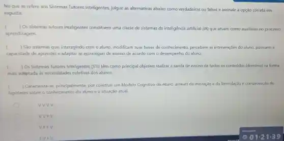 No que se refere aos Sistemas Tutores Inteligentes, julgue as alternativas abaixo como verdadeiras ou falsas e assinale a opção correta em
seguida:
( ) Os sistemas tutores inteligentes constituem uma classe de sistemas de inteligência artificial (IA) que atuam como auxiliares no processo
aprendizagem.
c ) São sistemas que interagindo com o aluno modificam suas bases de conhecimento, percebem as intervenções do aluno, possuem a
capacidade de aprender e adaptar as estratégias de ensino de acordo com o desempenho do aluno.
) Os Sistemas Tutores Inteligentes (STI) têm como principal objetivo realizar a tarefa de ensino de todos os conteúdos (dominio)na forma
mais adaptada às necessidades coletivas dos alunos.
c ) Caracteriza-se principalmente, por construir um Modelo Cognitivo do Aluno, através da interação e da formulação e comprovação de
hipóteses sobre o conhecimento do aluno e a situação atual.
vvvv.
VVFV.
VFFV.
FVFV.