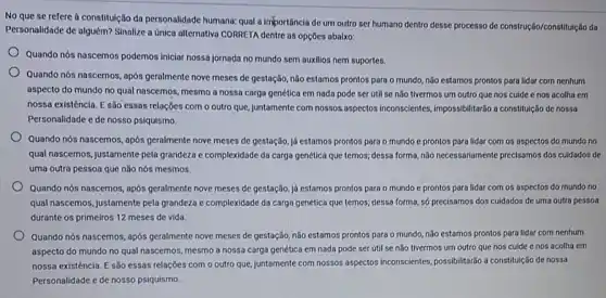 No que se refere a constitulção da personalidade humana: qual a importância de um outro ser humano dentro desse processo de construção/constitulção da
Personalidade de alguém? Sinalize a Unica alternativa CORRETA dentre as opçōes abalxo:
Quando nós nascemos podemos iniciar nossa jornada no mundo sem auxilios nem suportes.
Quando nós nascemos, após geralmente nove meses de gestação, nào estamos prontos para o mundo, nǎo estamos prontos para lidar com nenhum
aspecto do mundo no qual nascemos, mesmo a nossa carga genética em nada pode ser útil se não tivermos um outro que nos cuide e nos acolha em
nossa existência. E são essas relações com o outro que, juntamente com nosisas.aspectos inconscientes, impossibilitade a constitulção de nossa
Personalidade e de nosso psiquismo.
Quando nós nascemos, após geralmente nove meses de gestação, jd estamos prontos para o mundo c prontos para lidar com os aspectos do mundo no
qual nascemos, justamente pela grandeza e complexidade da carga genética que temos,dessa forma, nào necessariamente precisamos dos cuidados de
uma outra pessoa que não nós mesmos.
Quando nós nascemos, após geralmente nove meses de gestação, já estamos prontos para o mundo e prontos para lidar com os aspectos do mundo no
qual nascemos, justamente pela grandeza e complexidade da carga genética que temos;dessa forma, só precisamos dos culdados de uma outra pessoa
durante os primeiros 12 meses de vida.
Quando nós nascemos, após geralmente nove meses de gestação, nào estamos prontos para o mundo, não estamos prontos para lidar com nenhum
aspecto do mundo no qual nascemos, mesmo a nossa carga genética em nada pode ser útil se não tivermos um outro que nos cuide enos acolha em
nossa existência. E são essas relações com o outro que, juntamente com nossos aspectos inconscientes, possibilitardo a constitulção de nossa
Personalidade e de nosso psiquismo.