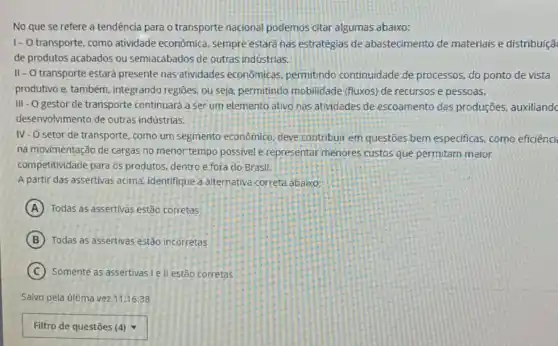 No que se refere a tendência para o transporte nacional podemos citar algumas abaixo:
1- O transporte, como atividade econômica sempre estará nas estratégias de abastecimento de materiais e distribuiçã
de produtos acabados ou semiacabados de outras indústrias.
II-O transporte estará presente nas atividades economicas, permitindo continuidade de processos do ponto de vista
produtivo e, também integrando regiōes, ou seja permitindo mobilidade (fluxos) de recursos.e pessoas.
III - O gestor de transporte continuará a ser um elemento ativo nas atividades de escoamento das produções, auxiliandc
desenvolvimento de outras indústrias.
IV-O setor de transporte, como um segmento econômico; deve contribuir em questões bem especificas, como eficiênci
na movimentação de cargas no menor tempo possivel e representar menores custos que permitam maior
competitividade para os produtos, dentro e fora do Brasil
A partir das assertivas acima, identifique a alternativa correta abaixo:
A Todas as assertivas estão corretas
B Todas as assertivas estão incorretas
C Somente as assertivas I e II estão corretas
Salvo pela última vez 11:16:38
square  .