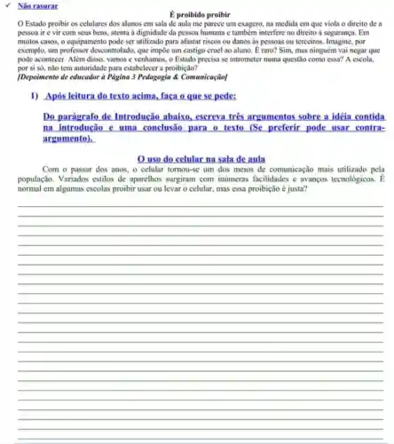 Nāo rasurar
É proibido proibir
Estado proibir os celulares dos alunos em sala de aula me parece um exagero, na medida em que viola o direito de a
pesson ir e vir com seus bens, atenta a dignidade da pessoa humana e também interfere no direito à segurança . Em
muitos casos, o equipamento pode ser utilizado para afastar riscos ou danos as pessoas ou terceiros por
exemplo, um professor descontrolado, que impōe um castigo cruel ao aluno É raro? Sim, mas ninguém vai negar que
pode acontecer. Além disso vamos c venhamos, o Estado precisa se intrometer numa questão como essa?A escola.
por si só, nào tem autoridade para estabelecer a proibição?
[Depoimento de educador à Página 3 Pedagogia &Comunicação]
1) Após leitura do texto acima, faça o que se pede:
Do parágrafo de Introdução abaixo.esereva tres argumentos sobre a idéia contida
na introdução c uma conclusão para o texto (Sc preferir pode usar contra-
argumento).
uso do celular na sala de aula
Com o passar dos anos, o celular tomou-sc um dos meios de comunicação mais utilizado pela
população. Variados estilos de aparelhos surgiram com inumeras facilidades e avanços tecnológicos. [
normal em algumas escolas proibir usar ou levar o celular, mas essa proibição é justa?
__