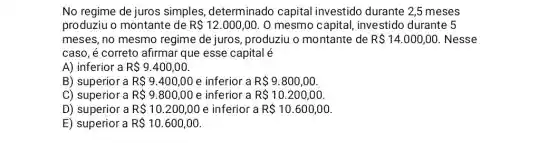 No regime de juros simples, determinado capital investido durante 2,5 meses
produziu o montante de R 12.000,00 0 mesmo capital investido durante 5
meses, no mesmo regime de juros ,produziu o montante de R 14.000,00 Nesse
caso, é correto afirmar que esse capital é
A) inferior a R 9.400,00
B) superior a R 9.400,00 e inferior a R 9.800,00
C) superior a R 9.800,00 e inferior a R 10.200,00
D) superior a R 10.200,00 e inferior a R 10.600,00
E) superior a R 10.600,00.