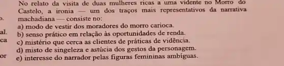 No relato da visita de duas mulheres ricas a uma vidente no Morro do
Castelo, a ironia -um dos traços mais representativos da narrativa
machadiana -consiste no:
a) modo de vestir dos moradores do morro carioca.
b) senso prático em relação às oportunidades de renda.
c) mistério que cerca as clientes de práticas de vidência.
d) misto de singeleza e astúcia dos gestos da personagem.
or
e) interesse do narrador pelas figuras femininas ambíguas.