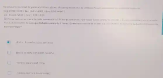 No relatório semanal de ponto eletrônico de um dos programadores da empresa Maça apareceram as seguintes registros
Seg, BhOO-17hoo/Ter 6h00-15h00/Quat8 00cdot 1900/
Qui 11h00-22hoo/Sec12:00cdot 16:00
Tendo as premissas que a jornada semanal de 40 horas semanais nǎo houve horas extras no periodo e foram respeitados os intervalos
de Ih de descanso no dias que trabalhou mais de 6 horas Quais caracteristicas podem ser observados no sistema de ponto eletrónico da
empresa Maça?
Horário flexivel e banco de horas
Banco de horas e horário noturno
Horário fixo eshort friday
Horano flexivele horas extras