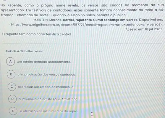 No Repente, como o próprio nome revela, os versos sáo criados no momento de sua
apresentação. Em festivais de cantadores, estes somente tomam conhecimento do tema a ser
tratado-chamado de 'mote - quando já estão no palco, perante o público.
MAIRTON, Marcos. Cordel repetente e uma sentença em versos. Disponivel em:
<https://www.migalhas .com.br/depeso /157727/cordel-repente-e -uma-sentenca -em-versos>.
Acesso em: 18 jul 2020.
repente tem como característica central
Assinale a alimativa correta
A um roteiro definido anteriormente. )
B a improvisação dos versos cantados.
C ) expressar um estado de melancolia.
D ) a influência do artista Louis Armstrong.
E a utilização de instrumentos de sopro. E