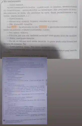 No restaurante
__ Quero lasanha.
Aquele anteprojeto de mulher-quatro anos, no máximo desabrochando
na ultraminissaia - entrou decidido no restaurante . Não precisava de menu.
não precisava de mesa, não precisava de nada.Sabia perfeitamente o que
queria. Queria lasanha. ()
- Quero lasanha.
- Escute aqui , querida. Primeiro , escolhe-se a mesa.
- Não, já escolhi Lasanha.
Que parada-lia-se na cara do pai Relutante, a garotinha condescendeu em
sentar-se primeiro ,e depois encomendar o prato:
__ Vou querer lasanha.
__ Filhinha, por que não pedimos camarão? Você gosta tanto de camarão.
__ Gosto, mas quero lasanha.
__
Eu sei, eu sei que você adora camarão. A gente pede uma fritada bem
bacana de camarão. Tá?
__
Quero lasanha , papai. Não quero camarão.
__
Vamos fazer uma coisa. Depois do camarão a gente traça uma lasanha.
Que tal?
__
Você come camarão, e eu como lasanha
Ogarcom aproximou-se e ela foilogo instruindo:
- Quero uma lasanha.
pai corrigiu:
__ Traga uma fritada de camaráo pra dois. Caprichada.
A coisinha amuou. Entǎo nào podia querer? Queriam querer em nome
dela? Por que e proibido comer lasanha? Essas interrograções também se liam
no seu rosto, pois os labios mantinham reserva Quando o garçom voltou corn
os pratos e o servico, ela atacou:
__ Moco, tem lasanha?
__ Perfeitamente, senhorita
Opai, no contra ataque:
__ O senhor providenciou a fritada?
__ Ja, sim, doutor.
__ De camaroes bem grandes?
__ Daqueles legais, doutor.
__ Bem, então me về um chinite, e pra ela... O que é que você quer, meu
anjo?
__ Uma lasanha.
Traz um suco de laranja pra ela.
Com o chopinho e o suco de laranja veio a famosa fritada de camarão,
que, para surpresa do restaurante inteiro, interessado no desenrolar dos
acontecimentos, não foi recusada pela senhorita. Ao contrário, papou-a, e
bem. A silenciosa
acadestava, ainda uma vez no mundo, a vitória
do mais forte.
__ Estava uma coisa, hem?- comentou o pai com um sorriso bem alimen-
tado.
__ Sábado que vem, a gente repete... Combinado?
__ Eu estou satisfeito. Uns camarões tão geniais! Mas você vai comer
mesmo?
- Agora a lasanha não é, papai?
__ Eu e você, tá?
__ Meu amor, eu...
pai baixou a cabeça, chamou o garçom pediu. Aí, um casal,na mesa
vizinha, bateu palmas. 0 resto da sala acompanhou O pai não sabia onde se
meter. A garotinha, impassivel Se, na conjuntura, o poder jovem cambaleia,
vem aí, com força total, o poder ultrajovem.
__ Tem de me acompanhar.ouviu? Pede a lasanha.
ANDRADE, Carlos Drummond de "No restaurante", Para gostar de ler. Sào Paulo: Atica, 1977, v.1.p. 22-24
(1)
Comente com seus colegas e seu professor o titulo do texto. Qual o significado
dele em relação ao que foi escrito?