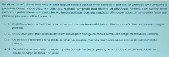 No século VI a.C Roma vivia uma intensa disputa social e politica entre patricios e plebeus Os patricios, uma pequena e
poderosa classe aristocrática em contraste, a plebe composta pela maioria da população romana. Esse conflito entre
patricios e plebeus levou a importantes mudanças politicas. Qual das seguintes afirmaçóes sobre as concessóes feitas aos
plebeus após esse conflito é correta?
a. Os plebeus foram autorizados a participar exclusivamente em atividades militares, mas náo tiveram acesso a cargos
politicos.
b. Os plebeus ganharam o direito de serem de cônsul, o mais alto cargo na República Romana
c. Os plebeus passaram a ter o direito de votar nas eleições,mas náo foram concedidos direitos de representação
politica.
d. Os patricios começaram a atender algumas das solicitaçóes da plebe e como resultado, os plebeus obtiveram o
direito ao cargo de tribuno da plebe.