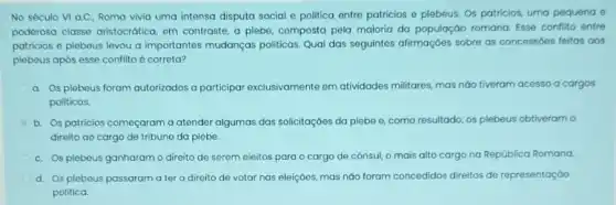 No século VI a.C.Roma vivia uma intensa disputa social e politica entre patricios e plebeus Os patricios, uma pequena e
poderosa classe aristocrática em contraste, a plebe composta pela maioria da população romana. Esse conflito entre
patricios e plebeus levou a importantes mudanças politicas. Qual das seguintes afirmaçoes sobre as concessóes feitas aos
plebeus após esse conflito é correta?
a. Os plebeus foram autorizados a participar exclusivamente em atividades militares, mas náo tiveram acesso a cargos
politicos.
b. Os patricios começaram a atender algumas das solicitaçóes da plebe e como resultado, os plebeus obtiveram o
direito ao cargo de tribuno da plebe.
C. Os plebeus ganharam o diroito de serem eleitos para o cargo de consul, o mais alto cargo na República Romana.
d. Os plebeus passaram a ter o direito de votar nas eleiçōes,mas nào foram concedidos direitos de representação
politica.