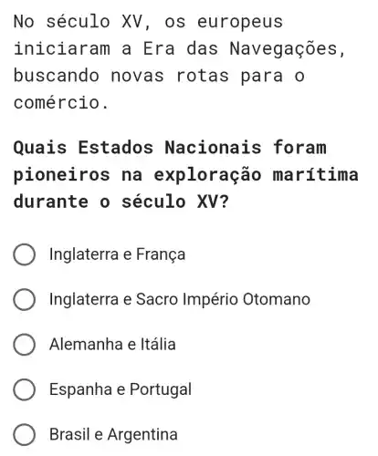 No século XV, os eu ropeus
inici aram a E ra das Naveg açõe S .
buscando novas rot as par a o
comércio.
Quais E stados Na cionais fora m
pioneiro s na exp lora cão m arít ima
durante o século XV?
Inglaterra e Franca
Inglaterra e Sacro Império Otomano
Alemanha e Itália
Espanha e Portugal
Brasil e Argentina