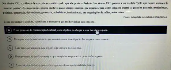 No século XX, a potência de um pais era medida pelo que ele poderia destruir. No século XXI, passou a ser medida "pelo que somos capazes de
construir juntos". As negociaçoes podem existir e quase sempre existem, em situações para obter soluções quanto a questoes pessoais, profissionais,
politicas, comereiais, diplomaticas gerenciais, trabalhistas,institucionais, em negociações de reféns, entre outras.
Fonte: Adaptado de cademo pedagógico.
Sobre negociação e conflito identifique a alternativa que melhor define este conceito.
A dot (E) um processo de comunicação bilateral, com objetivo de chegar a uma decisif), conjunta
B E um processo de comumicação que consiste numa investigação das empresas concorrentes.
C Eum processo unilatera com objetivo de chegar a decisão final.
D Eum processo de sestão estratégica para negocios empresariais que satisfaz o gestor.
E Euma técnica dirâmica desem-olvida para explorar a potencialidade criativa.