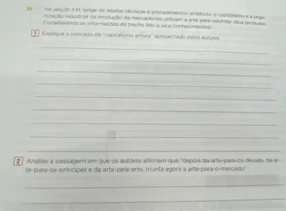 No século XXI, longe de rejeitar técnicas e procedimentos artisticos, o capitalismo e a oroa
nizacao industrial da produção de mercadorias utilizam a arte para valorizar seus produtos.
Considerando as informaçôes do trecho lido e seus conhecimentos:
1 Explique o conceito de "capitalismo artista" apresentado pelos autores.
__
2 Analise a passagem em que os autores afirmam que "depois da arte-para-os-deuses da ar-
te-para-os-principes e da arte-pela-arte, triunfa agora a arte-para-o-mercado".
__