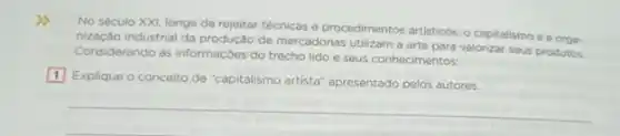 No século XXI, longe de rejeitar técnicas e procedimentos artisticos, o capitalismo e a oroa
nização industrial da produção de mercadorias utilizam a valorizar seus produtos.
Considerando as informaçôes do trecho lido e seus conhecimentos:
1 Explique o conceito
de "capitalismo artista" apresentado pelos autores.
__