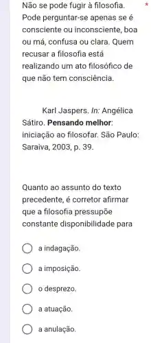 Não se pode fugir à filosofia.
Pode perguntar-se apenas se é
consciente ou inconsciente , boa
ou má, confusa ou clara. Quem
recusar a filosofia está
realizando um ato filosófico de
que não tem consciência.
Karl Jaspers. In:Angélica
Sátiro. Pensando melhor:
iniciação ao filosofar. São Paulo:
Saraiva, 2003, p . 39.
Quanto ao assunto do texto
precedente, é corretor afirmar
que a filosofia pressupōe
constante disponibilidade para
a indagação.
a imposição.
desprezo.
a atuação.
a anulação.