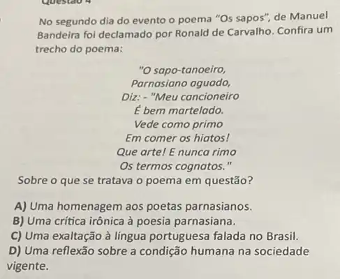 No segundo dia do evento o poema "Os sapos", de Manuel
Bandeira foi declamado por Ronald de Carvalho. Confira um
trecho do poema:
"O sapo-tanoeiro,
Parnasiano aguado,
Diz: - "Meu cancioneiro
bem martelado.
Vede como primo
Em comer os hiatos!
Que arte! E nunca rimo
Os termos cognatos."
Sobre o que se tratava o poema em questão?
A) Uma homenagem aos poetas parnasianos.
B) Uma crítica irônica à poesia parnasiana.
C) Uma exaltação à lingua portuguesa falada no Brasil.
D) Uma reflexão sobre a condição humana na sociedade
vigente.