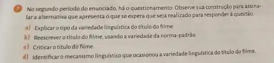 No segundo período do enunciado, há 0 questionamento Observe sua construção para assina-
lara alternativa que apresenta o que se espera que seja realizado para responderà questão.
a) Explicaro tipo da variedade linguística do título do filme.
b) Reescrever o título do filme, usando a variedade da norma -padrão.
c) Criticar o título do filme.
d) Identificar o mecanismo linguístico que ocasionou a variedade linguística do título do filme.