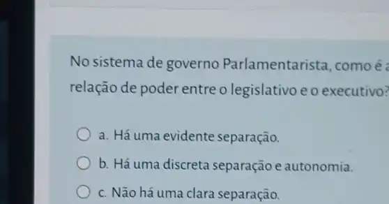 No sistema de governo Parlamentar ista, comoé :
relação de poder entre o legislativo e o executivo?
a. Há uma evidente separação.
b. Há uma discreta separação e autonomia.
c. Não há uma clara separação.