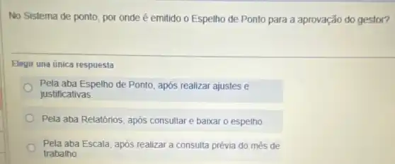 No Sistema de ponto , por onde é emitido o Espelho de Ponto para a aprovação do gestor?
Elegir una única respuesta
Pela aba Espelho de Ponto, após realizar ajustes e
justificativas
Pela aba Relatórios, após consultar e baixar o espelho.
Pela aba Escala, após realizar a consulta prévia do mês de
trabalho