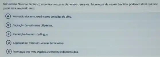 No Sistema Nervoso Periférico encontramos pares de nervos cranianos. Sobre o par de nervos Il-óptico, podemos dizer que seu
papel está envolvido com:
A Inervação dos mm. extrinsecos do bulbo do olho.
B Captação de estímulos olfatórios.
C Inervação dos mm. da lingua.
D Captação de estímulos visuais (luminosos).
E Inervação dos mm. trapézio e esternocleidomastoideo.