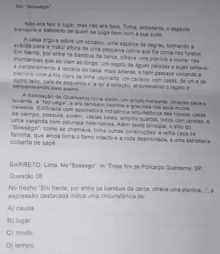 No "Sossego"
Não era feio o lugar, mas não era belo. Tinha, entretanto, o aspecto
tranquilo e satisfeito de quem se julga bem com a sua sorte.
A casa erguia sobre um socalco, uma espécie de degrau, formando a
subida para a major altura de uma pequena colina que Ihe corria nos fundos
Em frente, por entre os bambus da cerca olhava uma planície a morrer nas
montanhas que se viam ao longe; um regato de águas paradas e sujas cortava-
a paralelamente à testada da casa; mais adiante o trem passava vincando a
planicie com a fita clara de linha capinada ; um carreiro, com casas de um e de
outro lado, sala da esquerda e ia ter ả estação, atravessando o regato e
serpenteando pelo plaino.
A habitação de Quaresma tinha assim um amplo horizonte, olhando para o
levante, a "Noruega", e era também risonha e graciosa nos seus muros
caiados. Edificada com desoladora indigência arquitetônica das nossas casas
de campo, possuia, porém vastas salas, amplos quartos , todos com janelas, e
uma varanda com colunata heterodoxa. Além desta principal o sitio do
"Sossego", como se chamava tinha outras construções: a velha casa de
farinha, que ainda tinha o forno intacto e a roda desmontada, e uma estrebaria
coberta de sapê.
BARRETO, Lima. No "Sossego". In: Triste fim de Policarpo Quaresma. SP:
Questão 06
No trecho "Em frente por entre os bambus da cerca, olhava uma planície __ ", a
expressão destacada indica uma circunstância de:
A) causa
B) lugar.
C) modo.
D) tempo.