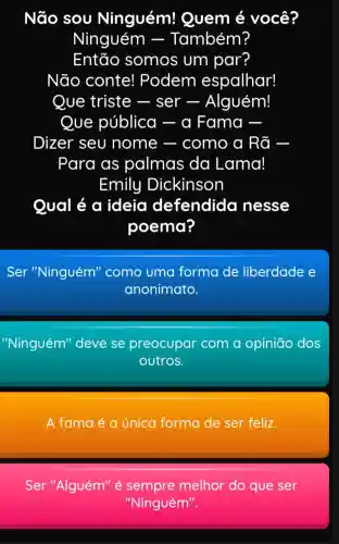 Não sou Ninguém!Quem é você?
Ninguém -Também?
Então somos um par?
Não conte!Podem espalhar!
Que triste - ser -Alguém!
Que pública ) - a Fama -
Dizer seu nome - como a Rã
Para as palmas da Lama!
Emily Dickinson
Qual é a ideia defendida nesse
poema?
Ser "Ninguém''como uma forma de liberdade e
anonimato.
"Ninguém" deve se preocupar com a opinião dos
outros.
A fama é a única forma de ser feliz.
Ser "Alguém" é melhor do que ser