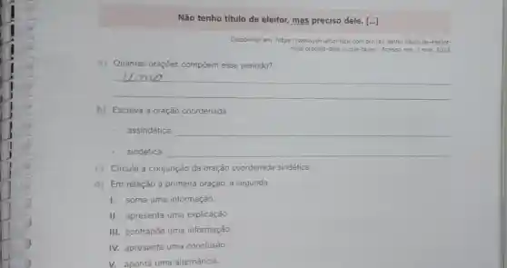 Não tenho título de eleitor, mas preciso dele. [...]
Disponivel em: https://www jornalcontabilcom.br/nac -tenho-titulo-de-eleitor-
mas-preciso-dele-o -que-fazer/. Acesso em 3 mar, 2023
a) Quantas oraçōes compoem esse período?
__
b) Escreva a oração coordenada
assindética: __
sindética: __
c) Circule a conjunção da oração coordenada sindética.
d) Em relação à primeira oração, a segunda
I. soma uma informação.
II. apresenta uma explicação
III. contrapōe uma informação.
IV. apresenta uma conclusão.
V. aponta uma alternância.