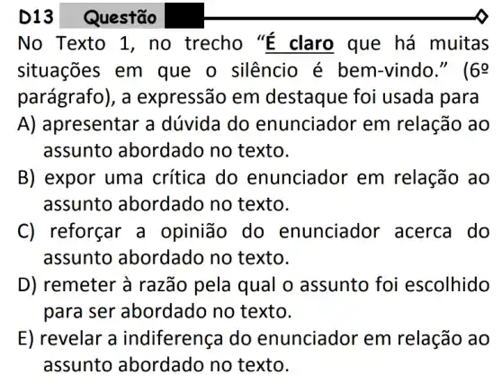 No Texto 1 , no trecho "E claro que há muitas
situações em que o silêncio é bem-vindo." ( 69
parágrafo), a expressão em destaque foi i usada para
A) apresentar a dúvida do enunciador em relação ao
assunto abordado no texto.
B) expor uma crítica do enunciador em relação ao
assunto abordado no texto.
C) reforçar a opinião do enunciador acerca do
assunto abordado no texto.
D) remeter à razão pela qual o assunto foi escolhido
para ser abordado no texto.
E) revelar a indiferença do enunciador em relação ao
assunto abordado no texto.