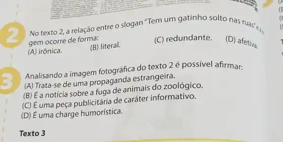 No texto 2, a relação entre o slogan "Tem um gatinho solto nas ruas"...
gem ocorre de forma:
(A) irônica.
(B) literal.
(C) redundante.
(D) afetiva.
Analisando a imagem fotográfica do texto 2 é possivel afirmar:
(A) Trata-se de uma propaganda estrangeira.
(B) É a notícia sobre a fuga de animais do zoológico.
(C) É uma peça publicitária de caráter informativo.
(D) É uma charge humorística.
Texto 3