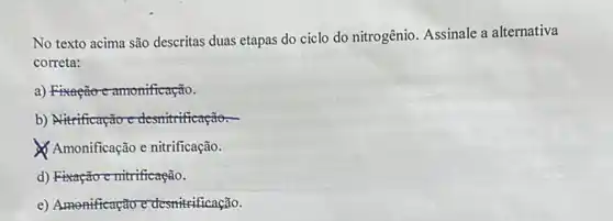 No texto acima são descritas duas etapas do ciclo do nitrogênio. Assinale a alternativa
correta:
a) Fixação-camonificação.
b) Nitrificação e desnituificação.
Amonificação e nitrificação.
d) Fixação emitrificação.
e) Amonificação e desnitrificação.