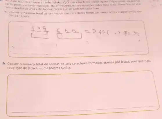 . No texto citamos a senha formada bor seis caracteres, sendo apenas'algarismos, ou apenas
letras, podendo haver Há, entretanto, outras variaçóes sobre essa idela Pensando nisso e
com o auxilio de uma calculadora, faça o que se pede em cada item.
a. Calcule o número total de senhas de seis caracteres formadas entre letras e algarismos po-
dendo repetir.
b. Calcule o número total de senhas de seis caracteres formadas apenas por letras, sem que haja
repetição de letra em uma mesma senha.
square