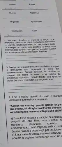 Festive
Future
__
Human
Optimism
__
Organize
Ornaments
__
Resolutions
Spirit
__
2. No texto, localize e escreva a seção que
menciona como os locais de trabalho se envolvem
no espirito natalino por meio de celebraçoes, onde
05 colegas se unem para celebrar a temporada
festiva e que as empresas podem também realizar
trocas de presentes e atividades festivas.
__
3. Busque no texto e transcreva nas linhas a seguir
a passagem que menciona o inicio das
comemorae oes. Nessa ocasião, as familias se
reünem em torno de uma mesa repleta de
deliciosas comidas manifestando sua gratidâo
pelas bênçãos recebidas ao longo do ano.
__
4. Leia o trecho retirado do texto e marque
alternativa que melhor a descreve.
"Across the country , people gather for par
and events, bidding farewell to the old year
welcoming the new one with joy and optimi
a) Essa frase destaca a tradição de celebraç
véspera de Ano Novo nos Estados u
Menciona elementos comuns
comemoração, como fogos de artificio, resc
de ano novo e a esperança por um futuro
b) Essa frase descreve como os locais de
adotam o espirito natalino por meio de f